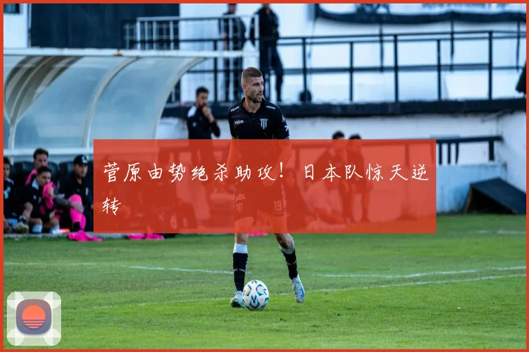 菅原由势绝杀助攻!日本队惊天逆转