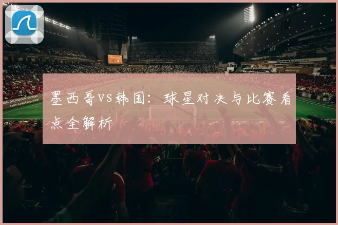 墨西哥vs韩国：球星对决与比赛看点全解析