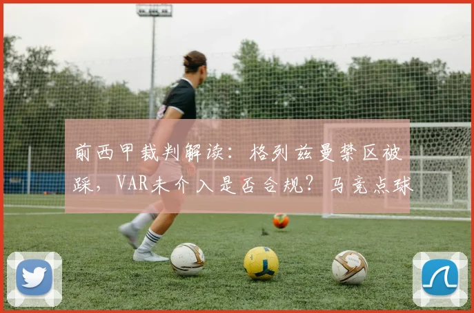 前西甲裁判解读:格列兹曼禁区被踩,VAR未介入是否合规?马竞点球漏判深度分析