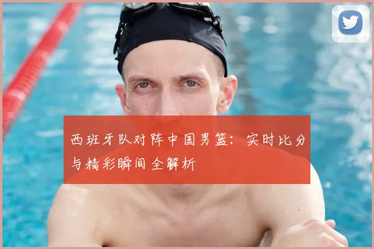 西班牙队对阵中国男篮：实时比分与精彩瞬间全解析