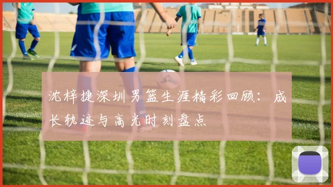 沈梓捷深圳男篮生涯精彩回顾：成长轨迹与高光时刻盘点