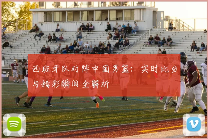 西班牙队对阵中国男篮：实时比分与精彩瞬间全解析