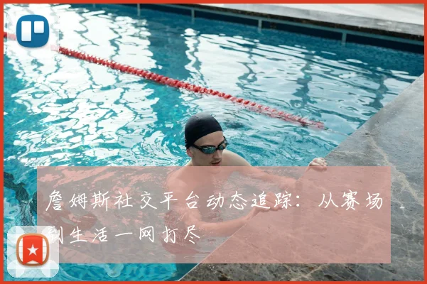詹姆斯社交平台动态追踪:从赛场到生活一网打尽