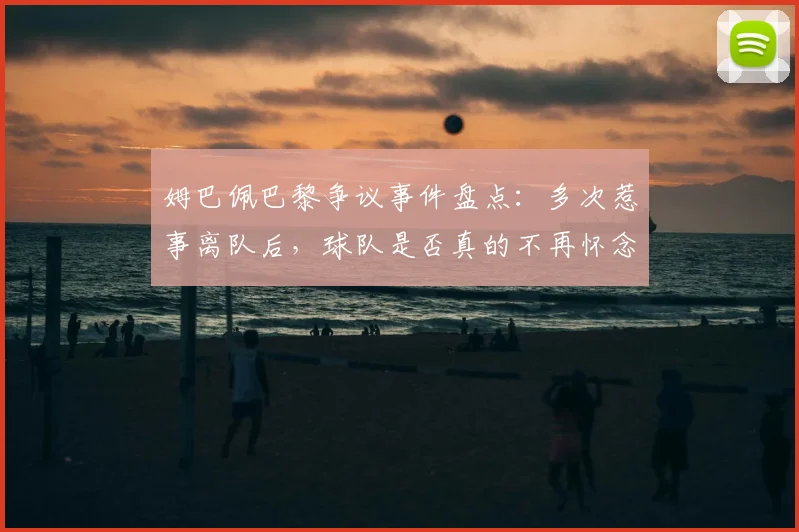 姆巴佩巴黎争议事件盘点：多次惹事离队后，球队是否真的不再怀念他？