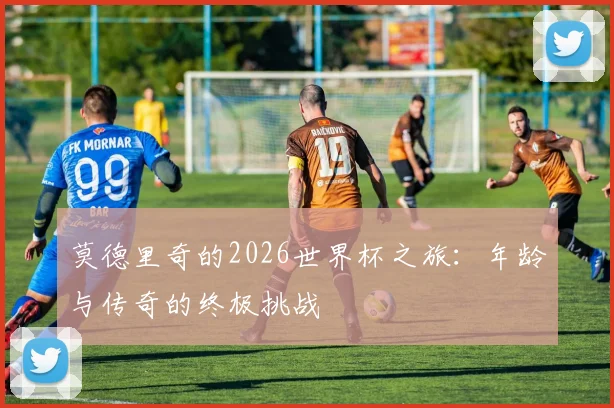 莫德里奇的2026世界杯之旅:年龄与传奇的终极挑战