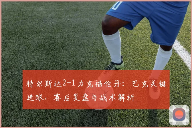 特尔斯达2-1力克福伦丹:巴克关键进球,赛后复盘与战术解析