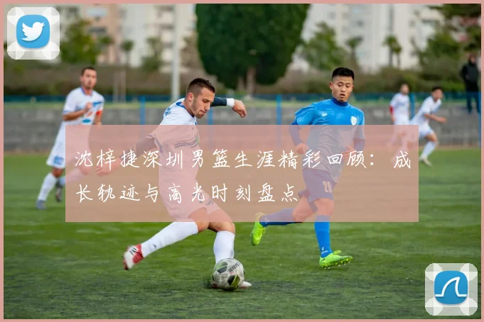沈梓捷深圳男篮生涯精彩回顾:成长轨迹与高光时刻盘点