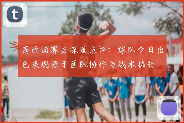 周雨诺赛后深度点评:球队今日出色表现源于团队协作与战术执行