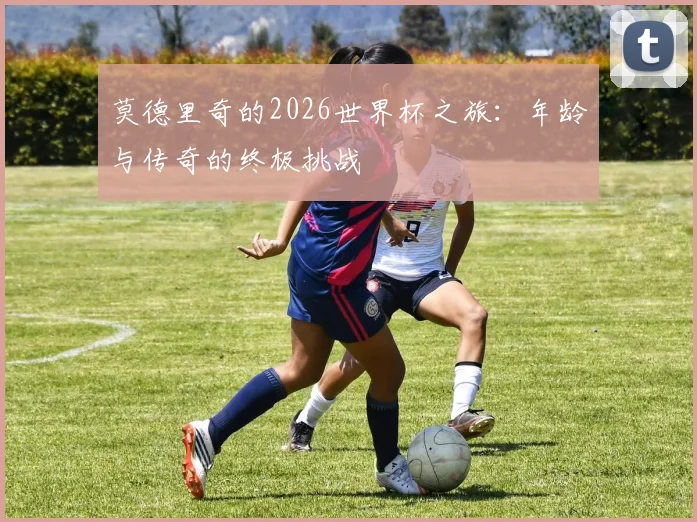 莫德里奇的2026世界杯之旅:年龄与传奇的终极挑战