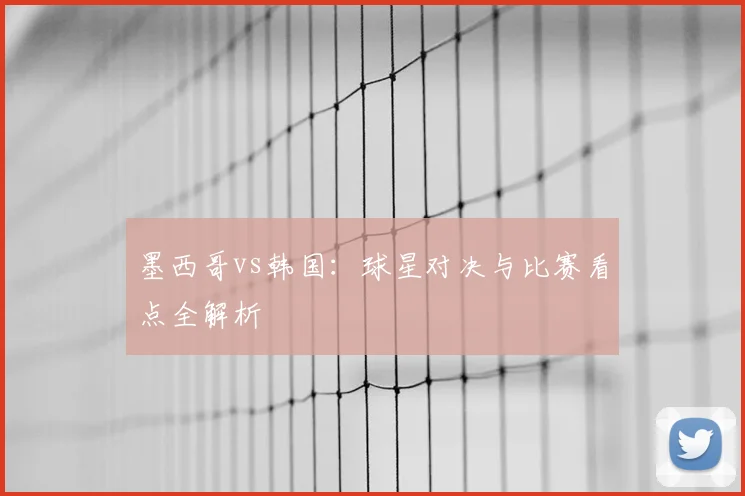 墨西哥vs韩国：球星对决与比赛看点全解析