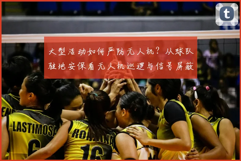大型活动如何严防无人机?从球队驻地安保看无人机巡逻与信号屏蔽方案