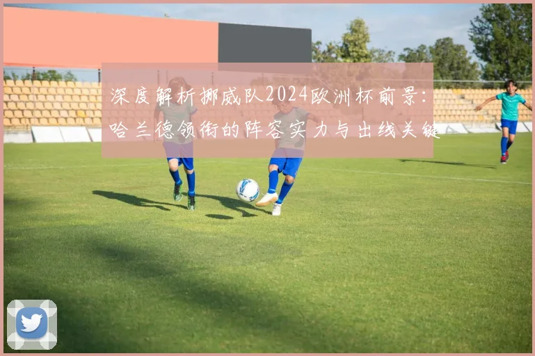 深度解析挪威队2024欧洲杯前景:哈兰德领衔的阵容实力与出线关键战分析